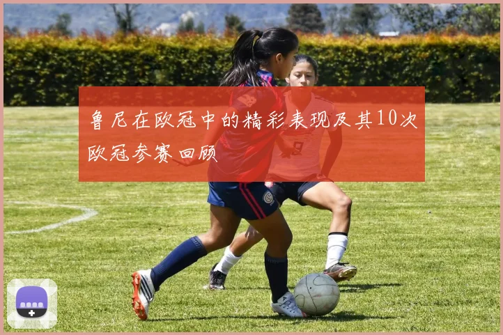 鲁尼在欧冠中的精彩表现及其10次欧冠参赛回顾